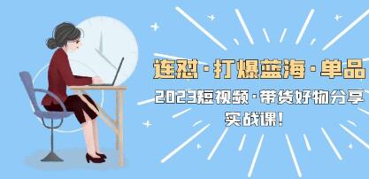 2023《短视频带货好物分享实战课》连怼打爆蓝海单品