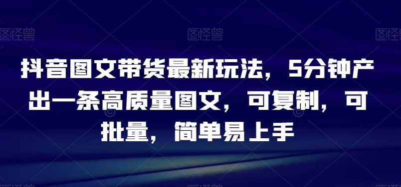 抖音图文带货zui新玩法，5分钟产出一条高质量图文，可复制，可批量，简单易上手【揭秘】