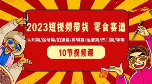 【第8524期】2023短视频带货 零食赛道 认知篇/起号篇/拍摄篇/剪辑篇/运营篇/热门篇/等等