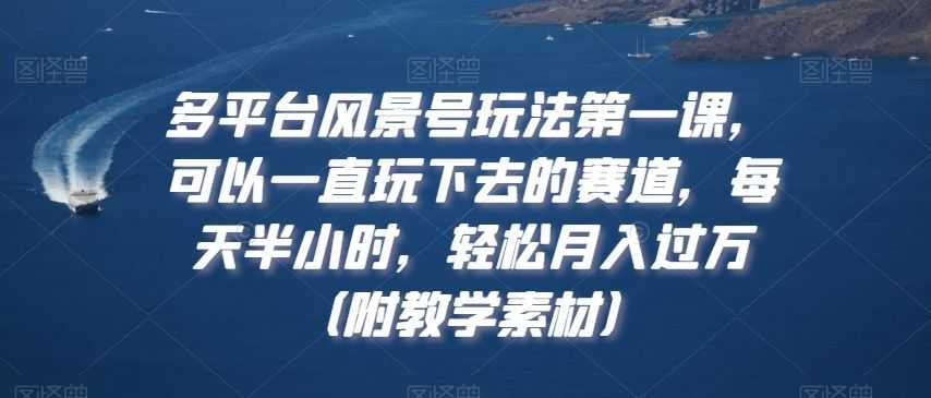 多平台风景号玩法NO.1课，可以一直玩下去的赛道，每天半小时，轻松月入过万（附教学素材）【揭秘】