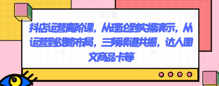 抖店运营高阶课，从理论到实操演示，从运营到战略布局，三频渠道共振，达人图文商品卡等