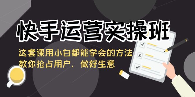 快手运营实操班，这套课用小白都能学会的方法教你抢占用户，做好生意